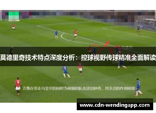 莫德里奇技术特点深度分析：控球视野传球精准全面解读