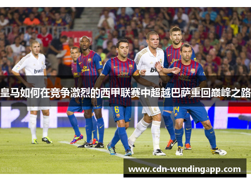 皇马如何在竞争激烈的西甲联赛中超越巴萨重回巅峰之路