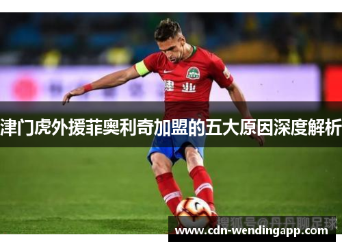 津门虎外援菲奥利奇加盟的五大原因深度解析