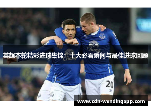 英超本轮精彩进球集锦：十大必看瞬间与最佳进球回顾