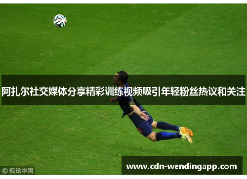 阿扎尔社交媒体分享精彩训练视频吸引年轻粉丝热议和关注